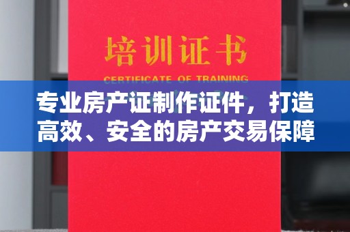 常平专业房产证制作证件，打造高效、安全的房产交易保障